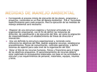 MEDIDAS DE MANEJO AMBIENTALCorresponde al proceso mismo de ejecución de los planes, programas y proyectos, contenidos en un Plan de Manejo Ambiental – P.M.A. formulado específicamente para cada proyecto. Para la ejecución de las medidas de manejo ambiental será necesario: Disponer de una estructura orgánica y funcional articulada a la organización empresarial, con el fin de definir las instancias de dirección, de coordinación y de ejecución del SGA, así como la asignación de responsabilidades y el establecimiento de líneas de dirección e interacción. Una vez definida la estructura organizacional y, teniendo como referencia los objetivos del PMA, podrán asignarse recursos, establecerse procedimientos, flujos de comunicación, controles operativos, y definir sistemas de soporte para cada nivel de la organización del SGA.  Dotar al SGA de los recursos humanos, físicos y financieros para el logro de los objetivos propuestos. El aprovisionamiento de recursos deberá estar soportado en presupuestos elaborados con base en las actividades a ejecutar y sus requerimientos de personal, materiales, equipos, insumos y otros.