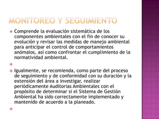 MONITOREO Y SEGUIMIENTOComprende la evaluación sistemática de los componentes ambientales con el fin de conocer su evolución y revisar las medidas de manejo ambiental para anticipar el control de comportamientos anómalos, así como confrontar el cumplimiento de la normatividad ambiental.  Igualmente, se recomienda, como parte del proceso de seguimiento y de conformidad con su duración y la extensión del área a investigar, realizar periódicamente Auditorias Ambientales con el propósito de determinar si el Sistema de Gestión Ambiental ha sido correctamente implementado y mantenido de acuerdo a la planeado.  