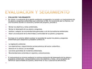 EVALUACION Y SEGUIMIENTOEVALUACIÓN Y MEJORAMIENTO Por último, la evaluación de la gestión ambiental corresponde a la revisión y al mejoramiento de los planes y programas ambientales que conforman el SGA. Se recomienda que la empresa, con una frecuencia acorde a la duración y tamaño del proyecto, proceda a:  Revisar los objetivos y metas ambientales.  Revisar el desempeño de sus planes y programas. Analizar y adoptar las recomendaciones generadas a raíz de las Auditorias Ambientales Hacer una evaluación de la efectividad y continuidad de sus planes y programas Con base en lo anterior deberá analizar la necesidad de ajustar los planes y programas ambientales para adaptarlos a probables cambios en:  La legislación ambiental. Las expectativas y requerimientos socioeconómicos del sector carbonífero. Avances en la ciencia y la tecnología. Lecciones aprendidas de incidentes ambientales. Recomendaciones contenidas en reportes y comunicaciones. El mejoramiento se alcanza mediante la continua evaluación del desempeño de los planes y programas ambientales, comparándolos contra los objetivos y metas, con el propósito de identificar oportunidades de ajustes y determinar la raíz o causa de las deficiencias. 