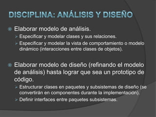 Especificar otros requisitos no funcionales.DISCIPLINA: Análisis y diseñoEste modelo establece la realización de los casos de uso en clases y pasando desde una representación en términos de análisis (sin incluir aspectos de implementación) hacia una de diseño (incluyendo una orientación hacia el entorno de implementación). Está constituido esencialmente por un Diagrama de Clases y algunos Diagramas de Estados para las clases que lo requieran. 