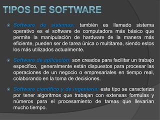 Tipos de SoftwareSoftware de sistemas: también es llamado sistema operativo es el software de computadora más básico que permite la manipulación de hardware de la manera más eficiente, pueden ser de tarea única o multitarea, siendo estos los más utilizados actualmente.Software de aplicación: son creados para facilitar un trabajo especifico,  generalmente están dispuestos para procesar las operaciones de un negocio o empresariales en tiempo real, colaborando en la toma de decisiones.Software científico y de ingeniería: este tipo se caracteriza por tener algoritmos que trabajan con extensas formulas y números para el procesamiento de tareas que llevarían mucho tiempo.