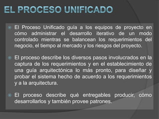 El Proceso UnificadoEl Proceso Unificado guía a los equipos de proyecto en cómo administrar el desarrollo iterativo de un modo controlado mientras se balancean los requerimientos del negocio, el tiempo al mercado y los riesgos del proyecto. El proceso describe los diversos pasos involucrados en la captura de los requerimientos y en el establecimiento de una guía arquitectónica lo más pronto, para diseñar y probar el sistema hecho de acuerdo a los requerimientos y a la arquitectura. El proceso describe qué entregables producir, cómo desarrollarlos y también provee patrones. 