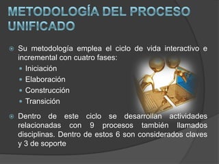 metodología del Proceso UnificadoSu metodología emplea el ciclo de vida interactivo e incremental con cuatro fases:Iniciación ElaboraciónConstrucción TransiciónDentro de este ciclo se desarrollan actividades relacionadas con 9 procesos también llamados disciplinas. Dentro de estos 6 son considerados claves y 3 de soporteProceso Unificado: DISCIPLINASDisciplinas: es un conjunto de actividades relacionadas (flujo de trabajo) vinculada a un área específica dentro del proyecto total.  Las más importantes son: requerimiento o requisito,  análisis y diseño, implementación y prueba. 