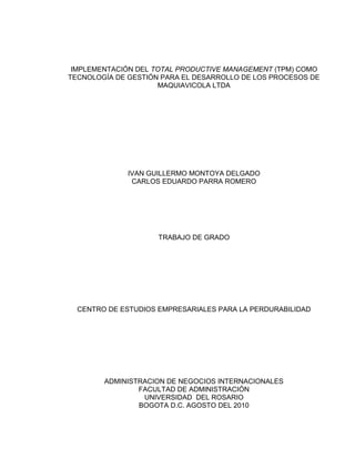 IMPLEMENTACIÓN DEL TOTAL PRODUCTIVE MANAGEMENT (TPM) COMO TECNOLOGÍA DE GESTIÓN PARA EL DESARROLLO DE LOS PROCESOS DE MAQUIAVICOLA LTDA 
IVAN GUILLERMO MONTOYA DELGADO 
CARLOS EDUARDO PARRA ROMERO 
TRABAJO DE GRADO 
CENTRO DE ESTUDIOS EMPRESARIALES PARA LA PERDURABILIDAD 
ADMINISTRACION DE NEGOCIOS INTERNACIONALES 
FACULTAD DE ADMINISTRACIÓN 
UNIVERSIDAD DEL ROSARIO 
BOGOTA D.C. AGOSTO DEL 2010  