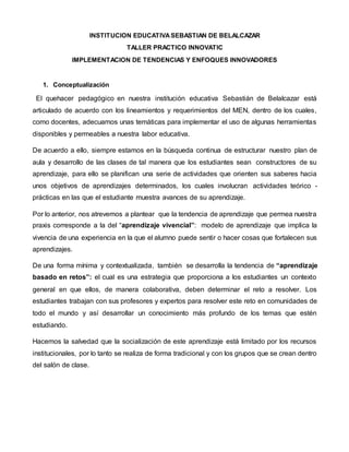 INSTITUCION EDUCATIVASEBASTIAN DE BELALCAZAR
TALLER PRACTICO INNOVATIC
IMPLEMENTACION DE TENDENCIAS Y ENFOQUES INNOVADORES
1. Conceptualización
El quehacer pedagógico en nuestra institución educativa Sebastián de Belalcazar está
articulado de acuerdo con los lineamientos y requerimientos del MEN, dentro de los cuales,
como docentes, adecuamos unas temáticas para implementar el uso de algunas herramientas
disponibles y permeables a nuestra labor educativa.
De acuerdo a ello, siempre estamos en la búsqueda continua de estructurar nuestro plan de
aula y desarrollo de las clases de tal manera que los estudiantes sean constructores de su
aprendizaje, para ello se planifican una serie de actividades que orienten sus saberes hacia
unos objetivos de aprendizajes determinados, los cuales involucran actividades teórico -
prácticas en las que el estudiante muestra avances de su aprendizaje.
Por lo anterior, nos atrevemos a plantear que la tendencia de aprendizaje que permea nuestra
praxis corresponde a la del “aprendizaje vivencial”: modelo de aprendizaje que implica la
vivencia de una experiencia en la que el alumno puede sentir o hacer cosas que fortalecen sus
aprendizajes.
De una forma mínima y contextualizada, también se desarrolla la tendencia de “aprendizaje
basado en retos”: el cual es una estrategia que proporciona a los estudiantes un contexto
general en que ellos, de manera colaborativa, deben determinar el reto a resolver. Los
estudiantes trabajan con sus profesores y expertos para resolver este reto en comunidades de
todo el mundo y así desarrollar un conocimiento más profundo de los temas que estén
estudiando.
Hacemos la salvedad que la socialización de este aprendizaje está limitado por los recursos
institucionales, por lo tanto se realiza de forma tradicional y con los grupos que se crean dentro
del salón de clase.
 