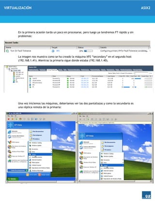VIRTUALIZACIÓN ASIX2
98
En la primera ocasión tarda un poco en procesarse, pero luego ya tendremos FT rápido y sin
problemas:
La imagen nos muestra como se ha creado la máquina XP2 “secondary” en el segundo host
(192.168.1.41). Mientras la primaria sigue donde estaba (192.168.1.40).
Una vez iniciemos las máquinas, deberíamos ver las dos pantallazas y como la secundaria es
una réplica remota de la primaria:
 