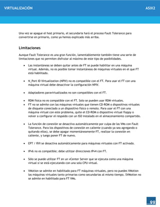 VIRTUALIZACIÓN ASIX2
99
Una vez se apague el host primario, el secundaria hará el proceso Fault Tolerance para
convertirse en primario, como ya hemos explicado más arriba.
Limitaciones
Aunque Fault Tolerance es una gran función, lamentablemente también tiene una serie de
limitaciones que no permiten disfrutar al máximo de este tipo de posibilidades.
 Las instantáneas se deben quitar antes de FT se puede habilitar en una máquina
virtual. Además, no es posible tomar instantáneas de máquinas virtuales en el que FT
está habilitado.
 N_Port ID Virtualization (NPIV) no es compatible con el FT. Para usar el FT con una
máquina virtual debe desactivar la configuración NPIV.
 Adaptadores paravirtualizados no son compatibles con el FT.
 RDM física no es compatible con el FT. Solo se pueden usar RDM virtuales.
 FT no se admite con las máquinas virtuales que tienen CD-ROM o dispositivos virtuales
de disquete conectado a un dispositivo físico o remoto. Para usar el FT con una
máquina virtual con este problema, quite el CD-ROM o dispositivo virtual floppy o
volver a configurar el respaldo con un ISO instalado en el almacenamiento compartido.
 La función de conexión se desactiva automáticamente por culpa de las VMs con Fault
Tolerance. Para los dispositivos de conexión en caliente (cuando ya sea agregando o
quitando ellos), se debe apagar momentáneamente FT, realizar la conexión en
caliente, y luego poner FT de nuevo.
 EPT / RVI se desactiva automáticamente para máquinas virtuales con FT activado.
 IPv6 no es compatible; debe utilizar direcciones IPv4 con FT.
 Sólo se puede utilizar FT en un vCenter Server que se ejecuta como una máquina
virtual si se está ejecutando con una sola CPU virtual.
 VMotion se admite en habilitado para FT máquinas virtuales, pero no puedes VMotion
las máquinas virtuales tanto primarias como secundarias al mismo tiempo. SVMotion no
se admite en habilitado para FT VMs.
 