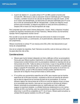 VIRTUALIZACIÓN ASIX2
100
 A partir de vSphere 4.1, se puede utilizar el FT con DRS cuando la función está
activada EVC. DRS llevará a cabo la colocación inicial en habilitado para FT máquinas
virtuales, y también incluirá en los cálculos de equilibrio de carga del cluster. Si EVC
en el clúster está deshabilitado, los fabricantes de vehículos habilitados para FT se les
da un nivel de automatización DRS de "discapacitado". Cuando una máquina virtual
primaria está encendida, la máquina secundaria se coloca de forma automática, y
tampoco VM se mueve con fines de equilibrio de carga.
Para comprobar que todo nuestro sistema (Datacenter, Cluster, Hosts y máquinas virtuales)
cumplen los requisitos necesarios para el Fault Tolerance, VMware ofrece una herramienta
llamada "Perfil Cumplimiento vCenter Server".
Para acceder al uso de este método sólo tienes que seleccionar el clúster en el panel
izquierdo de vSphere Client y, a continuación, en el panel derecho, seleccione la ficha Perfil
de Cumplimiento.
VMware recomienda no utilizar FT con mezclas entre ESX y ESXi. Esto básicamente es por
temas de compatabilidad.
Una vez se cumplan los requisitos, Fault Tolerance es sencillo y solo se tiene que utilizar con
los pasos descritos más arriba.
Consideraciones
 VMware pasó mucho tiempo trabajando con Intel y AMD para refinar sus procesadores
físicos para que VMware pudiera implementar su tecnología vLockstep, que replica las
transacciones no deterministas entre los procesadores mediante la reproducción de sus
instrucciones de la CPU. Todos los datos se sincronizan, lo que no hay pérdida de datos
o transacciones entre los dos sistemas. En caso de un fallo de hardware, es posible que
tenga un paquete IP transmitido, pero no hay ninguna interrupción en el servicio o la
pérdida de datos, ya que la VMs secundarias siempre pueden reproducirse en la
ejecución de la máquina virtual primaria hasta su última salida.
 FT no utiliza una característica específica de la CPU, pero requiere que las familias
específicas de la CPU para funcionar. vLockstep es más de una solución de software
que se basa en algunas de las funciones de base de los procesadores. El nivel de
software registra las instrucciones de la CPU en el nivel de máquina virtual y se basa
en el procesador para hacerlo, tiene que ser muy preciso en términos de tiempo y
VMware necesitaba los procesadores para ser modificados por Intel y AMD para
asegurar la exactitud completa. La utilidad SiteSurvey simplemente se ve en ciertos
modelos de CPU y las familias, pero las características no específicas de la CPU, para
determinar si una CPU es compatible con FT. En el futuro, VMware podrá actualizar su
utilidad CPU ID reportar también si la CPU es FT-capaz.
 