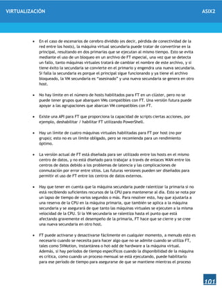 VIRTUALIZACIÓN ASIX2
101
 En el caso de escenarios de cerebro dividido (es decir, pérdida de conectividad de la
red entre los hosts), la máquina virtual secundaria puede tratar de convertirse en la
principal, resultando en dos primarias que se ejecutan al mismo tiempo. Esto se evita
mediante el uso de un bloqueo en un archivo de FT especial, una vez que se detecta
un fallo, tanto máquinas virtuales tratará de cambiar el nombre de este archivo, y si
tiene éxito la secundaria se convierte en el primario y engendra una nueva secundaria.
Si falla la secundaria es porque el principal sigue funcionando y ya tiene el archivo
bloqueado, la VM secundaria es “asesinado” y una nueva secundaria se genera en otro
host.
 No hay límite en el número de hosts habilitados para FT en un clúster, pero no se
puede tener grupos que abarquen VMs compatibles con FT. Una versión futura puede
apoyar a las agrupaciones que abarcan VM compatibles con FT.
 Existe una API para FT que proporciona la capacidad de scripts ciertas acciones, por
ejemplo, deshabilitar / habilitar FT utilizando PowerShell.
 Hay un límite de cuatro máquinas virtuales habilitadas para FT por host (no por
grupo); esto no es un límite obligado, pero se recomienda para un rendimiento
óptimo.
 La versión actual de FT está diseñada para ser utilizado entre los hosts en el mismo
centro de datos, y no está diseñado para trabajar a través de enlaces WAN entre los
centros de datos debido a los problemas de latencia y las complicaciones de
conmutación por error entre sitios. Las futuras versiones pueden ser diseñados para
permitir el uso de FT entre los centros de datos externos.
 Hay que tener en cuenta que la máquina secundaria puede ralentizar la primaria si no
está recibiendo suficientes recursos de la CPU para mantenerse al día. Esto se nota por
un lapso de tiempo de varios segundos o más. Para resolver esto, hay que ajustarla a
una reserva de la CPU en la máquina primaria, que también se aplica a la máquina
secundaria y se asegurará de que tanto las máquinas virtuales se ejecuten a la misma
velocidad de la CPU. Si la VM secundaria se ralentiza hasta el punto que está
afectando gravemente el desempeño de la primaria, FT hace que se cierre y se cree
una nueva secundaria en otro host.
 FT puede activarse y desactivarse fácilmente en cualquier momento, a menudo esto es
necesario cuando se necesita para hacer algo que no se admite cuando se utiliza FT,
tales como SVMotion, instantánea o hot-add de hardware a la máquina virtual.
Además, si hay períodos de tiempo específicos cuando la disponibilidad de la máquina
es crítica, como cuando un proceso mensual se está ejecutando, puede habilitarlo
para ese período de tiempo para asegurarse de que se mantiene mientras el proceso
 