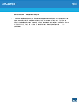 VIRTUALIZACIÓN ASIX2
102
está en marcha, y desactivarlo después.
 Cuando FT está habilitado, los límites de memoria de la máquina virtual de primaria
serán eliminados y una reserva de memoria se establecerán igual a la cantidad de
memoria RAM asignada a la máquina virtual. Después no se podrán cambiar los límites
de memoria, acciones, o reservas en la máquina primaria mientras que FT está
habilitada.
 