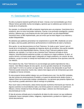 VIRTUALIZACIÓN ASIX2
103
11. Conclusión del Proyecto
Ha sido un proyecto bastante gratificante de hacer. Gracias a las funcionalidades que ofrece
VMware hemos aprendido muchas tecnologías y opciones que no sabíamos que existían en el
mundo de la virtualización.
Por ejemplo, la utilización de DRS es bastante importante para una empresa. Conocíamos de su
existencia, pero no como funcionaba realmente. Gracias a una profunda investigación y puesta
práctica, sabemos que si una Empresa de alto nivel quiere tener una alta disponibilidad
necesitará tener un DRS implementado, para así evitar que los hosts lleguen a sus máximos y
acaben bloqueándose.
No sabíamos que podíamos personalizar tan ampliamente la opción DRS. Añadiendo una serie
de reglas y alarmas puedes administrar perfectamente el rendimiento de todo tu hardware.
Otra opción, la cual desconocíamos era Fault Tolerance. Sin duda un gran "avance" para el
mundo de la virtualización y hospedaje de máquinas dentro de servidores. Esta opción también
nos permite una alta disponibilidad máxima. Gracias a Fault Tolerance podemos evitar
desastres, por ejemplo, si un host se cae y tenemos Fault Tolerance activado en dicha
máquina, automáticamente podremos acceder a la máquina sin ningún problema. Es decir, el
usuario normal y corriente puede seguir trabajando sin ningún problema y sin conocer de este
problema, ya que no existe un tiempo de inactividad como sí presentan otras opciones como HA
con vMotion.
Pero todavía hay más, Fault Tolerance es una tecnología que puede engrandecerse más y
mejorar. Solo VMware dispone de esta opción, las otras grandes empresas de virtualización
como Hyper-V o Citrix no cuentan con algo similar. Sin duda lo más destacable es que Fault
Tolerance puede evolucionar mucho más, todavía tiene alguna serie de limitaciones que serán
arregladas en futuras versiones.
En este proyecto hemos podido trabajar con una infraestructura real. Con dos ESXi instalados,
más dos núcleos de almacenamiento (FreeNAS) y el panel de administración desde vCenter y
vSphere Client nos ha permitido trabajar cómodamente. Las opciones que presenta vSphere son
muy intuitivas y puedes administrar todo el montaje sin problemas.
Para reunir toda la información y datos hemos buscado muchísima información por Internet. En
algunas ocasiones no encontrábamos nada y nos hemos puesto en contacto con expertos en
VMware y hemos visitado los Foros oficiales para llegar a obtener esa información poco
documentada por la red.
El tipo de proceso utilizado para la recopilación de datos ha sido conocer con que estábamos
trabajando, buscar ejemplos (vídeos, imágenes), implementarlo y probarlo en vSphere y por
último documentarlo.
 