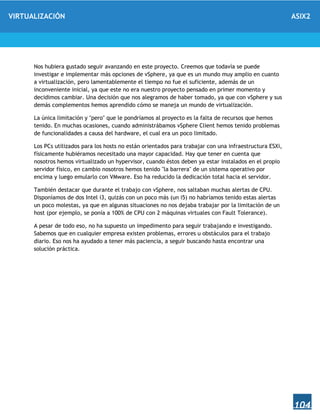 VIRTUALIZACIÓN ASIX2
104
Nos hubiera gustado seguir avanzando en este proyecto. Creemos que todavía se puede
investigar e implementar más opciones de vSphere, ya que es un mundo muy amplio en cuanto
a virtualización, pero lamentablemente el tiempo no fue el suficiente, además de un
inconveniente inicial, ya que este no era nuestro proyecto pensado en primer momento y
decidimos cambiar. Una decisión que nos alegramos de haber tomado, ya que con vSphere y sus
demás complementos hemos aprendido cómo se maneja un mundo de virtualización.
La única limitación y "pero" que le pondríamos al proyecto es la falta de recursos que hemos
tenido. En muchas ocasiones, cuando administrábamos vSphere Client hemos tenido problemas
de funcionalidades a causa del hardware, el cual era un poco limitado.
Los PCs utilizados para los hosts no están orientados para trabajar con una infraestructura ESXi,
físicamente hubiéramos necesitado una mayor capacidad. Hay que tener en cuenta que
nosotros hemos virtualizado un hypervisor, cuando éstos deben ya estar instalados en el propio
servidor físico, en cambio nosotros hemos tenido "la barrera" de un sistema operativo por
encima y luego emularlo con VMware. Eso ha reducido la dedicación total hacia el servidor.
También destacar que durante el trabajo con vSphere, nos saltaban muchas alertas de CPU.
Disponíamos de dos Intel i3, quizás con un poco más (un i5) no habríamos tenido estas alertas
un poco molestas, ya que en algunas situaciones no nos dejaba trabajar por la limitación de un
host (por ejemplo, se ponía a 100% de CPU con 2 máquinas virtuales con Fault Tolerance).
A pesar de todo eso, no ha supuesto un impedimento para seguir trabajando e investigando.
Sabemos que en cualquier empresa existen problemas, errores u obstáculos para el trabajo
diario. Eso nos ha ayudado a tener más paciencia, a seguir buscando hasta encontrar una
solución práctica.
 