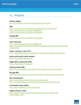 VIRTUALIZACIÓN ASIX2
105
12. Webgrafía
VMware página:
http://www.vmware.com/es/products/vsphere/features.html
DRS:
http://www.vmware.com/es/products/vsphere/features/drs-dpm.html
https://www.youtube.com/watch?v=US0bGHtiISc
https://www.youtube.com/watch?v=gATLj6pUxnk
Storage DRS
https://www.youtube.com/watch?v=z77xmaxoNec
Fault Tolerance
http://www.youtube.com/watch?v=zoi9gdy-Ceg
http://www.josemariagonzalez.es/2009/06/11/prueba-tu-mismo-vsphere-vmware-fault-
tolerance.html
Dudas, requisitos y cosas de FT:
http://www.vmwarearena.com/2012/08/vmware-interview-questions-answers.html
Mucha información sobre vMware:
http://www.josemariagonzalez.es/
Reglas DRS y explicación DPM:
http://blog.hispavirt.com/tag/drs/
Advanced Rules DRS:
http://www.virtuallyghetto.com/2011/07/new-vsphere-5-ha-drs-and-sdrs.html
Storage DRS:
http://www.yellow-bricks.com/2011/07/12/vsphere-5-0-storage-drs-introduction/
Más virtualización:
http://www.ideasmultiples.com/imvps/virtualizacion.php
http://centrodeartigos.com/articulos-noticias-consejos/article_126331.html
Virtualización Bare-Metal:
http://blog.virtualizamos.es/tag/bare-metal/
vSphere Client vs Web
http://federicocinalli.com/blog/item/119-vsphere-client-vs-vsphere-web-
client#.U4Wae_l_uBo
 
