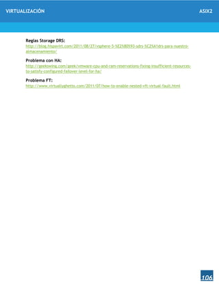 VIRTUALIZACIÓN ASIX2
106
Reglas Storage DRS:
http://blog.hispavirt.com/2011/08/27/vsphere-5-%E2%80%93-sdrs-%C2%A1drs-para-nuestro-
almacenamiento/
Problema con HA:
http://geekswing.com/geek/vmware-cpu-and-ram-reservations-fixing-insufficient-resources-
to-satisfy-configured-failover-level-for-ha/
Problema FT:
http://www.virtuallyghetto.com/2011/07/how-to-enable-nested-vft-virtual-fault.html
 