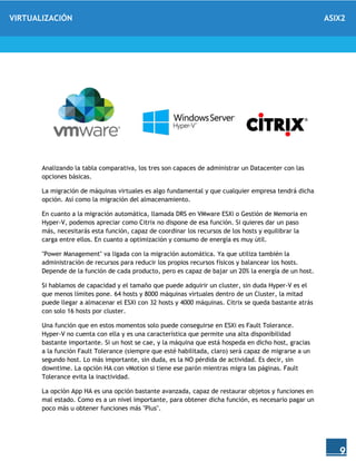 VIRTUALIZACIÓN ASIX2
9
Analizando la tabla comparativa, los tres son capaces de administrar un Datacenter con las
opciones básicas.
La migración de máquinas virtuales es algo fundamental y que cualquier empresa tendrá dicha
opción. Así como la migración del almacenamiento.
En cuanto a la migración automática, llamada DRS en VMware ESXi o Gestión de Memoria en
Hyper-V, podemos apreciar como Citrix no dispone de esa función. Si quieres dar un paso
más, necesitarás esta función, capaz de coordinar los recursos de los hosts y equilibrar la
carga entre ellos. En cuanto a optimización y consumo de energía es muy útil.
"Power Management" va ligada con la migración automática. Ya que utiliza también la
administración de recursos para reducir los propios recursos físicos y balancear los hosts.
Depende de la función de cada producto, pero es capaz de bajar un 20% la energía de un host.
Si hablamos de capacidad y el tamaño que puede adquirir un cluster, sin duda Hyper-V es el
que menos límites pone. 64 hosts y 8000 máquinas virtuales dentro de un Cluster, la mitad
puede llegar a almacenar el ESXi con 32 hosts y 4000 máquinas. Citrix se queda bastante atrás
con solo 16 hosts por cluster.
Una función que en estos momentos solo puede conseguirse en ESXi es Fault Tolerance.
Hyper-V no cuenta con ella y es una característica que permite una alta disponibilidad
bastante importante. Si un host se cae, y la máquina que está hospeda en dicho host, gracias
a la función Fault Tolerance (siempre que esté habilitada, claro) será capaz de migrarse a un
segundo host. Lo más importante, sin duda, es la NO pérdida de actividad. Es decir, sin
downtime. La opción HA con vMotion si tiene ese parón mientras migra las páginas. Fault
Tolerance evita la inactividad.
La opción App HA es una opción bastante avanzada, capaz de restaurar objetos y funciones en
mal estado. Como es a un nivel importante, para obtener dicha función, es necesario pagar un
poco más u obtener funciones más "Plus".
 