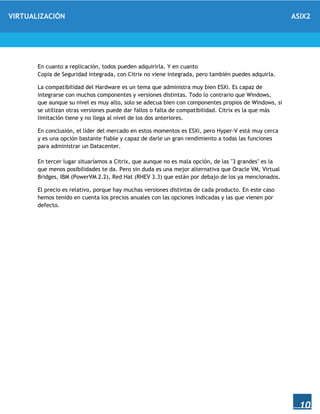 VIRTUALIZACIÓN ASIX2
10
En cuanto a replicación, todos pueden adquirirla. Y en cuanto
Copia de Seguridad integrada, con Citrix no viene integrada, pero también puedes adquirla.
La compatibilidad del Hardware es un tema que administra muy bien ESXi. Es capaz de
integrarse con muchos componentes y versiones distintas. Todo lo contrario que Windows,
que aunque su nivel es muy alto, solo se adecua bien con componentes propios de Windows, si
se utilizan otras versiones puede dar fallos o falta de compatibilidad. Citrix es la que más
limitación tiene y no llega al nivel de los dos anteriores.
En conclusión, el líder del mercado en estos momentos es ESXi, pero Hyper-V está muy cerca
y es una opción bastante fiable y capaz de darle un gran rendimiento a todas las funciones
para administrar un Datacenter.
En tercer lugar situaríamos a Citrix, que aunque no es mala opción, de las "3 grandes" es la
que menos posibilidades te da. Pero sin duda es una mejor alternativa que Oracle VM, Virtual
Bridges, IBM (PowerVM 2.2), Red Hat (RHEV 3.3) que están por debajo de los ya mencionados.
El precio es relativo, porque hay muchas versiones distintas de cada producto. En este caso
hemos tenido en cuenta los precios anuales con las opciones indicadas y las que vienen por
defecto.
 