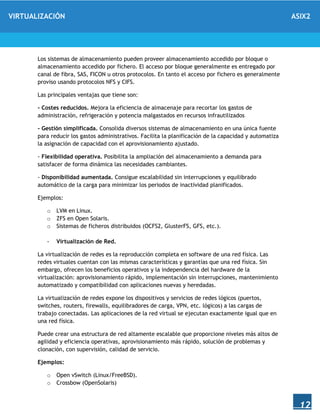 VIRTUALIZACIÓN ASIX2
12
Los sistemas de almacenamiento pueden proveer almacenamiento accedido por bloque o
almacenamiento accedido por fichero. El acceso por bloque generalmente es entregado por
canal de fibra, SAS, FICON u otros protocolos. En tanto el acceso por fichero es generalmente
proviso usando protocolos NFS y CIFS.
Las principales ventajas que tiene son:
- Costes reducidos. Mejora la eficiencia de almacenaje para recortar los gastos de
administración, refrigeración y potencia malgastados en recursos infrautilizados
- Gestión simplificada. Consolida diversos sistemas de almacenamiento en una única fuente
para reducir los gastos administrativos. Facilita la planificación de la capacidad y automatiza
la asignación de capacidad con el aprovisionamiento ajustado.
- Flexibilidad operativa. Posibilita la ampliación del almacenamiento a demanda para
satisfacer de forma dinámica las necesidades cambiantes.
- Disponibilidad aumentada. Consigue escalabilidad sin interrupciones y equilibrado
automático de la carga para minimizar los periodos de inactividad planificados.
Ejemplos:
o LVM en Linux.
o ZFS en Open Solaris.
o Sistemas de ficheros distribuidos (OCFS2, GlusterFS, GFS, etc.).
- Virtualización de Red.
La virtualización de redes es la reproducción completa en software de una red física. Las
redes virtuales cuentan con las mismas características y garantías que una red física. Sin
embargo, ofrecen los beneficios operativos y la independencia del hardware de la
virtualización: aprovisionamiento rápido, implementación sin interrupciones, mantenimiento
automatizado y compatibilidad con aplicaciones nuevas y heredadas.
La virtualización de redes expone los dispositivos y servicios de redes lógicos (puertos,
switches, routers, firewalls, equilibradores de carga, VPN, etc. lógicos) a las cargas de
trabajo conectadas. Las aplicaciones de la red virtual se ejecutan exactamente igual que en
una red física.
Puede crear una estructura de red altamente escalable que proporcione niveles más altos de
agilidad y eficiencia operativas, aprovisionamiento más rápido, solución de problemas y
clonación, con supervisión, calidad de servicio.
Ejemplos:
o Open vSwitch (Linux/FreeBSD).
o Crossbow (OpenSolaris)
 
