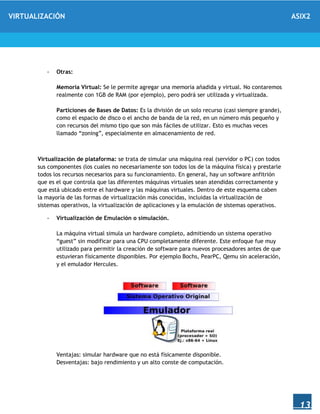 VIRTUALIZACIÓN ASIX2
13
- Otras:
Memoria Virtual: Se le permite agregar una memoria añadida y virtual. No contaremos
realmente con 1GB de RAM (por ejemplo), pero podrá ser utilizada y virtualizada.
Particiones de Bases de Datos: Es la división de un solo recurso (casi siempre grande),
como el espacio de disco o el ancho de banda de la red, en un número más pequeño y
con recursos del mismo tipo que son más fáciles de utilizar. Esto es muchas veces
llamado “zoning”, especialmente en almacenamiento de red.
Virtualización de plataforma: se trata de simular una máquina real (servidor o PC) con todos
sus componentes (los cuales no necesariamente son todos los de la máquina física) y prestarle
todos los recursos necesarios para su funcionamiento. En general, hay un software anfitrión
que es el que controla que las diferentes máquinas virtuales sean atendidas correctamente y
que está ubicado entre el hardware y las máquinas virtuales. Dentro de este esquema caben
la mayoría de las formas de virtualización más conocidas, incluidas la virtualización de
sistemas operativos, la virtualización de aplicaciones y la emulación de sistemas operativos.
- Virtualización de Emulación o simulación.
La máquina virtual simula un hardware completo, admitiendo un sistema operativo
“guest” sin modificar para una CPU completamente diferente. Este enfoque fue muy
utilizado para permitir la creación de software para nuevos procesadores antes de que
estuvieran físicamente disponibles. Por ejemplo Bochs, PearPC, Qemu sin aceleración,
y el emulador Hercules.
Ventajas: simular hardware que no está físicamente disponible.
Desventajas: bajo rendimiento y un alto conste de computación.
 