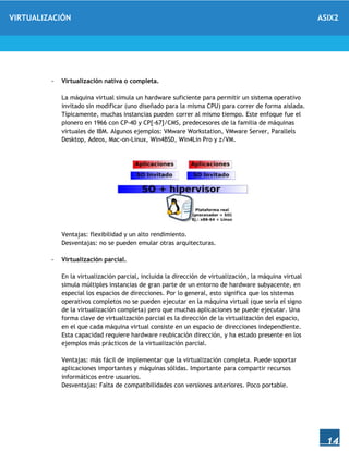 VIRTUALIZACIÓN ASIX2
14
- Virtualización nativa o completa.
La máquina virtual simula un hardware suficiente para permitir un sistema operativo
invitado sin modificar (uno diseñado para la misma CPU) para correr de forma aislada.
Típicamente, muchas instancias pueden correr al mismo tiempo. Este enfoque fue el
pionero en 1966 con CP-40 y CP[-67]/CMS, predecesores de la familia de máquinas
virtuales de IBM. Algunos ejemplos: VMware Workstation, VMware Server, Parallels
Desktop, Adeos, Mac-on-Linux, Win4BSD, Win4Lin Pro y z/VM.
Ventajas: flexibilidad y un alto rendimiento.
Desventajas: no se pueden emular otras arquitecturas.
- Virtualización parcial.
En la virtualización parcial, incluida la dirección de virtualización, la máquina virtual
simula múltiples instancias de gran parte de un entorno de hardware subyacente, en
especial los espacios de direcciones. Por lo general, esto significa que los sistemas
operativos completos no se pueden ejecutar en la máquina virtual (que sería el signo
de la virtualización completa) pero que muchas aplicaciones se puede ejecutar. Una
forma clave de virtualización parcial es la dirección de la virtualización del espacio,
en el que cada máquina virtual consiste en un espacio de direcciones independiente.
Esta capacidad requiere hardware reubicación dirección, y ha estado presente en los
ejemplos más prácticos de la virtualización parcial.
Ventajas: más fácil de implementar que la virtualización completa. Puede soportar
aplicaciones importantes y máquinas sólidas. Importante para compartir recursos
informáticos entre usuarios.
Desventajas: Falta de compatibilidades con versiones anteriores. Poco portable.
 