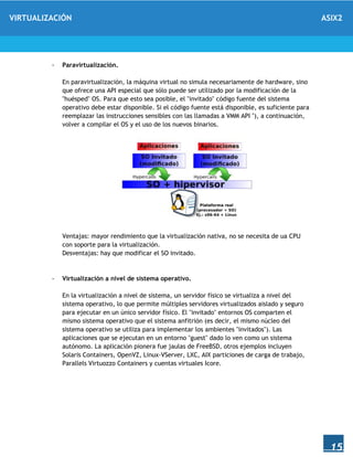 VIRTUALIZACIÓN ASIX2
15
- Paravirtualización.
En paravirtualización, la máquina virtual no simula necesariamente de hardware, sino
que ofrece una API especial que sólo puede ser utilizado por la modificación de la
"huésped" OS. Para que esto sea posible, el "invitado" código fuente del sistema
operativo debe estar disponible. Si el código fuente está disponible, es suficiente para
reemplazar las instrucciones sensibles con las llamadas a VMM API "), a continuación,
volver a compilar el OS y el uso de los nuevos binarios.
Ventajas: mayor rendimiento que la virtualización nativa, no se necesita de ua CPU
con soporte para la virtualización.
Desventajas: hay que modificar el SO invitado.
- Virtualización a nivel de sistema operativo.
En la virtualización a nivel de sistema, un servidor físico se virtualiza a nivel del
sistema operativo, lo que permite múltiples servidores virtualizados aislado y seguro
para ejecutar en un único servidor físico. El "invitado" entornos OS comparten el
mismo sistema operativo que el sistema anfitrión (es decir, el mismo núcleo del
sistema operativo se utiliza para implementar los ambientes "invitados"). Las
aplicaciones que se ejecutan en un entorno "guest" dado lo ven como un sistema
autónomo. La aplicación pionera fue jaulas de FreeBSD, otros ejemplos incluyen
Solaris Containers, OpenVZ, Linux-VServer, LXC, AIX particiones de carga de trabajo,
Parallels Virtuozzo Containers y cuentas virtuales Icore.
 