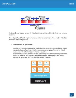VIRTUALIZACIÓN ASIX2
16
Ventajas: Es muy rápida. La capa de virtualización es muy ligera. El rendimiento muy cercano
al nativo.
Desventajas: Muy difícil de implementar en un aislamiento completo. No se pueden virtualizar
diferentes Sistemas Operativos.
- Virtualización de aplicaciones.
Consiste en ejecutar una aplicación usando los recursos locales en una máquina virtual
apropiada. Estas aplicaciones virtuales se ejecutan en un "pequeño" entorno virtual
que le proporciona todos los componentes necesarios.
El entorno actúa como una capa entre la aplicación y el sistema operativo y elimina los
conflictos entre las aplicaciones y el sistema operativo. Por ejemplo: Java Virtual
Machine de Sun (JVM), Softricity, Thinstall, Altiris, Trigence..
 