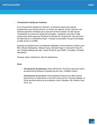 VIRTUALIZACIÓN ASIX2
17
- Virtualización asistida por hardware.
En la virtualización asistida por hardware, el hardware proporciona soporte
arquitectónico que facilita construir un monitor de máquina virtual y permite a los
sistemas operativos invitados que se ejecuten de forma aislada. En este tipo de
virtualización se cuenta con ayuda del procesador. Compañías como Intel o AMD
proporcionan dicha ayuda por hardware al software de virtualización. Esto permite a
los hipervisores un rendimiento mayor. Y aunque el procesador incluya la tecnología,
se debe activar en la BIOS.
Ejemplos de plataformas de virtualización adaptadas a dicho hardware incluyen Linux
KVM, VMware Workstation, VMware Fusion, Microsoft Hyper-V, Microsoft Virtual PC,
Xen, Parallels Desktop para Mac, Oracle VM Server para SPARC, VirtualBox y Parallels
Workstation
Ventajas: Mayor rendimiento. Fácil de implementar.
- Otras:
- Virtualización de bibliotecas: Wine (API Win32). Permite la ejecución nativa
de aplicaciones Windows en plataformas de Linux, FreeBSD o Solaris.
- Virtualización de escritorio: Virtual Desktop Infrastructure (VDI) consiste
básicamente en implementar el escritorio como servicio. Permite hospedar un
SO de escritorio dentro de una máquina virtual. Ejemplos: VDI, VMware View,
Citrix, etc.
 