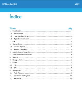 VIRTUALIZACIÓN ASIX2
Índice
Título pág
1. Introducción ........................................................................................... 1
1.1 Virtualización ....................................................................................... 2
1.2 Hipervisor Bare-Metal.............................................................................. 6
1.3 Tipos de virtualización ........................................................................... 11
2. ESXi .................................................................................................... 18
3. vCenter Server........................................................................................ 24
3.1 VMware vSphere ................................................................................... 28
3.2 vSphere Client Web ............................................................................... 43
4. Arquitectura del proyecto .......................................................................... 46
5. Almacenamiento compartido....................................................................... 49
6. vMotion ................................................................................................ 59
7. Storage vMotion ...................................................................................... 62
8. Cluster ................................................................................................. 67
8.1 HA ................................................................................................... 69
8.2 DRS .................................................................................................. 75
9. Storage DRS ........................................................................................... 85
10. Fault Tolerance.................................................................................... 90
11. Conclusión del Proyecto.........................................................................103
12. Webgrafía..........................................................................................105
 