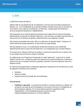 VIRTUALIZACIÓN ASIX2
18
2. ESXi
La definición exacta de ESXi es:
VMware ESXi es una plataforma de virtualización a nivel de centro de datos producido por
VMware, Inc.. Es el componente de su producto VMware Infraestructure que se encuentra al
nivel inferior de la capa de virtualización, el hipervisor, aunque posee herramientas y
servicios de gestión autónomos e independientes.
Está compuesto de un sistema operativo autónomo que proporciona el entorno de gestión,
administración y ejecución al software hipervisor, y los servicios y servidores que permiten la
interacción con el software de gestión y administración y las máquinas virtuales.
Como hemos comentado más arriba, ESX es un hipervisor de tipo Bare Metal. Trabaja en el
mismo núcleo del sistema operativo, así que evita esa carga añadida.
ESX está basado en Linux, en la distribución de Red Hat Enterprise, pero modificado
específicamente para la ejecución del hipervisor y los componentes que virtualiza VMware.
El arranque de la máquina anfitriona se produce a través de la ejecución de un núcleo Linux
el cual proporciona servicios de consola y hardware
En colaboración con el hipervisor funcionando en modo "Supervisor". A partir de la versión
vSphere (versión 4.0), el hipervisor aplica los teoremas de la paravirtualización y sustituye al
núcleo Linux por sus propias interfaces y pasando a ejecutar el entorno operativo como una
máquina virtual.
El vmkernel está programado y configurado siguiendo la arquitectura de microkernel,6 y tiene
las siguientes interfaces con el exterior:
 Hardware
 Sistema invitado
 Consola de servicio (Console OS, ServiceConsole)
Características:
 Fiabilidad y seguridad - La arquitectura de ESX en versiones anteriores a vSphere 5.0
se basó en una clase de servicio basados en Linux para el servicio y la integración de
socios basada en agentes. En el nuevo sistema operativo arquitectura ESXi
independiente, la funcionalidad de gestión necesaria ha sido
implementadoadirectamente en el núcleo VMkernel.
 