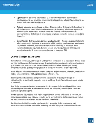VIRTUALIZACIÓN ASIX2
19
 Optimización - La nueva arquitectura ESXi tiene muchos menos elementos de
configuración, lo que simplifica enormemente el despliegue y la configuración y lo que
es más fácil mantener la coherencia.
 Reducir los gastos generales de gestión - El socio modelo de integración basado en la
API de la arquitectura ESXi elimina la necesidad de instalar y administrar agentes de
administración de terceros. Puede automatizar tareas rutinarias mediante el
aprovechamiento de la línea de entornos de scripts de comandos remotos como vCLI o
PowerCLI.
 Simplificación de Hypervisor, parches y actualización - Debido a su pequeño tamaño
y los componentes limitados, la arquitectura ESXi requiere muchos menos parches que
las primeras versiones, acortando las ventanas de servicio y la reducción de las
vulnerabilidades de seguridad. Durante su vida útil, la arquitectura ESXi requiere
aproximadamente 10 veces menos parches que el hipervisor ESX.
¿Cómo trabajan ESX & ESXi?
Como hemos comentado, el trabajo de un Hipervisor como este, es la instalación directa en el
servidor de Hardware. Se inserta una capa de virtualización robusta entre el propio hardware
y el sistema operativo ESX/ESXi, particionando un servidor físico en múltiples hosts y
máquinas virutales, que se puedej ejecutar en cualquier situación, en caso de caídas.
Cada máquina virtual representa un sistema completo de procesadores, memoria, creación de
redes, almacenamiento, BIOS, aplicaciones de software, etc.
Las máquinas virtuales están completamente aisladas una de otras por la capa de
virtualización, lo que impide cualquier error o accidente de configuración que pueda afectar
a las demás.
Una de las grandes ventajas es la compartación de recursos de los servidores físicos entre
varias máquinas virtuales, aumenta la utilización del hardware y disminuye los costos en
cuanto a capital se supone.
Contar con una arquitectura Bare-Metal proporciona un control total sobre el servidor, los
recursos asignados a cada máquina virtual y prevé un rendimiento de la máquina casi nativo,
de una clase empresarial y con una escalabilidad importante.
La alta disponibilidad integrada, más la gestión y seguridad de los propio recursos y
características nos ofrece un nivel de servicio y software de aplicaciones al nivel máximo.
 