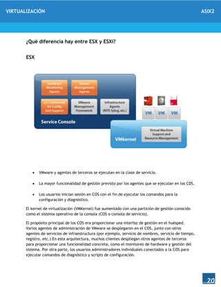 VIRTUALIZACIÓN ASIX2
20
¿Qué diferencia hay entre ESX y ESXi?
ESX
 VMware y agentes de terceros se ejecutan en la clase de servicio.
 La mayor funcionalidad de gestión previsto por los agentes que se ejecutan en los CDS.
 Los usuarios inician sesión en COS con el fin de ejecutar los comandos para la
configuración y diagnóstico.
El kernel de virtualización (VMKernel) fue aumentado con una partición de gestión conocido
como el sistema operativo de la consola (COS o consola de servicio).
El propósito principal de los COS era proporcionar una interfaz de gestión en el huésped.
Varios agentes de administración de VMware se desplegaron en el COS, junto con otros
agentes de servicios de infraestructura (por ejemplo, servicio de nombres, servicio de tiempo,
registro, etc.) En esta arquitectura, muchos clientes despliegan otros agentes de terceros
para proporcionar una funcionalidad concreta, como el monitoreo de hardware y gestión del
sistema. Por otra parte, los usuarios administradores individuales conectados a la COS para
ejecutar comandos de diagnóstico y scripts de configuración.
 