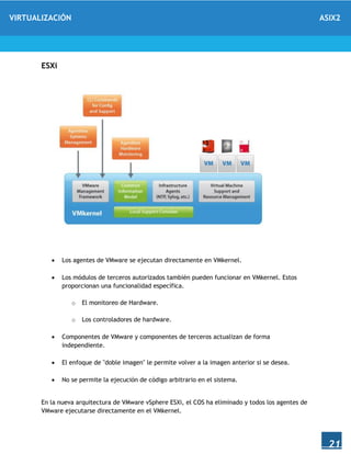 VIRTUALIZACIÓN ASIX2
21
ESXi
 Los agentes de VMware se ejecutan directamente en VMkernel.
 Los módulos de terceros autorizados también pueden funcionar en VMkernel. Estos
proporcionan una funcionalidad específica.
o El monitoreo de Hardware.
o Los controladores de hardware.
 Componentes de VMware y componentes de terceros actualizan de forma
independiente.
 El enfoque de "doble imagen" le permite volver a la imagen anterior si se desea.
 No se permite la ejecución de código arbitrario en el sistema.
En la nueva arquitectura de VMware vSphere ESXi, el COS ha eliminado y todos los agentes de
VMware ejecutarse directamente en el VMkernel.
 
