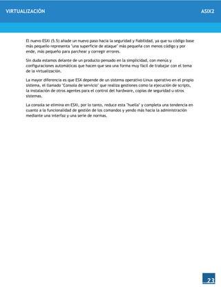 VIRTUALIZACIÓN ASIX2
23
El nuevo ESXi (5.5) añade un nuevo paso hacia la seguridad y fiabilidad, ya que su código base
más pequeño representa "una superficie de ataque" más pequeña con menos código y por
ende, más pequeño para parchear y corregir errores.
Sin duda estamos delante de un producto pensado en la simplicidad, con menús y
configuraciones automáticas que hacen que sea una forma muy fácil de trabajar con el tema
de la virtualización.
La mayor diferencia es que ESX depende de un sistema operativo Linux operativo en el propio
sistema, el llamado "Consola de servicio" que realiza gestiones como la ejecución de scripts,
la instalación de otros agentes para el control del hardware, copias de seguridad u otros
sistemas.
La consola se elimina en ESXi, por lo tanto, reduce esta "huella" y completa una tendencia en
cuanto a la funcionalidad de gestión de los comandos y yendo más hacia la administración
mediante una interfaz y una serie de normas.
 
