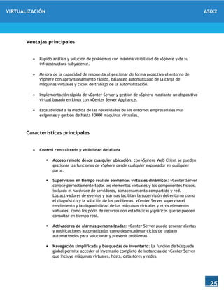 VIRTUALIZACIÓN ASIX2
25
Ventajas principales
 Rápido análisis y solución de problemas con máxima visibilidad de vSphere y de su
infraestructura subyacente.
 Mejora de la capacidad de respuesta al gestionar de forma proactiva el entorno de
vSphere con aprovisionamiento rápido, balanceo automatizado de la carga de
máquinas virtuales y ciclos de trabajo de la automatización.
 Implementación rápida de vCenter Server y gestión de vSphere mediante un dispositivo
virtual basado en Linux con vCenter Server Appliance.
 Escalabilidad a la medida de las necesidades de los entornos empresariales más
exigentes y gestión de hasta 10000 máquinas virtuales.
Características principales
 Control centralizado y visibilidad detallada
 Acceso remoto desde cualquier ubicación: con vSphere Web Client se pueden
gestionar las funciones de vSphere desde cualquier explorador en cualquier
parte.
 Supervisión en tiempo real de elementos virtuales dinámicos: vCenter Server
conoce perfectamente todos los elementos virtuales y los componentes físicos,
incluido el hardware de servidores, almacenamiento compartido y red.
Los activadores de eventos y alarmas facilitan la supervisión del entorno como
el diagnóstico y la solución de los problemas. vCenter Server supervisa el
rendimiento y la disponibilidad de las máquinas virtuales y otros elementos
virtuales, como los pools de recursos con estadísticas y gráficos que se pueden
consultar en tiempo real.
 Activadores de alarmas personalizadas: vCenter Server puede generar alertas
y notificaciones automatizadas como desencadenar ciclos de trabajo
automatizados para solucionar y prevenir problemas
 Navegación simplificada y búsquedas de inventario: La función de búsqueda
global permite acceder al inventario completo de instancias de vCenter Server
que incluye máquinas virtuales, hosts, datastores y redes.
 