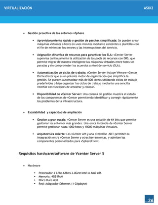 VIRTUALIZACIÓN ASIX2
26
 Gestión proactiva de los entornos vSphere
 Aprovisionamiento rápido y gestión de parches simplificada: Se pueden crear
máquinas virtuales o hosts en unos minutos mediante asistentes o plantillas con
el fin de minimizar los errores y las interrupciones del servicio.
 Asignación dinámica de recursos para garantizar los SLA: vCenter Server
supervisa continuamente la utilización de los pools de recursos con DRS, que
permite migrar de manera inteligente las máquinas virtuales entre hosts sin
paradas y sin comprometer los acuerdos a nivel de servicio (SLA).
 Automatización de ciclos de trabajo: vCenter Server incluye VMware vCenter
Orchestrator que es un potente motor de organización que simplifica la
gestión. Se pueden automatizar más de 800 tareas utilizando ciclos de trabajo
predefinidos o bien organizar los ciclos de trabajo mediante una sencilla
interfaz con funciones de arrastrar y colocar.
 Disponibilidad de vCenter Server: Una consola de gestión muestra el estado
de los componentes de vCenter permitiendo identificar y corregir rápidamente
los problemas de la infraestructura.
 Escalabilidad y capacidad de ampliación
 Gestion a gran escala: vCenter Server es una solución de 64 bits que permite
gestionar los entornos más grandes. Una única instancia de vCenter Server
permite gestionar hasta 1000 hosts y 10000 máquinas virtuales.
 Arquitectura abierta: Las vCenter API y una extensión .NET permiten la
integración entre vCenter Server y otras herramientas, y admiten los
componentes personalizados para vSphereClient.
Requisitos hardware/software de Vcenter Server 5
 Hardware
 Procesador 2 CPUs 64bits 2.0GHz Intel o AMD x86
 Memoria: 4GB RAM
 Disco Duro 4GB
 Red: Adaptador Ethernet (1 Gigabyte)
 