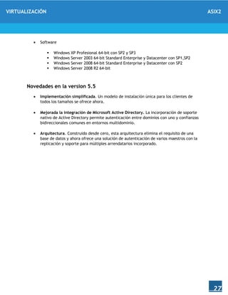 VIRTUALIZACIÓN ASIX2
27
 Software
 Windows XP Profesional 64-bit con SP2 y SP3
 Windows Server 2003 64-bit Standard Enterprise y Datacenter con SP1,SP2
 Windows Server 2008 64-bit Standard Enterprise y Datacenter con SP2
 Windows Server 2008 R2 64-bit
Novedades en la version 5.5
 Implementación simplificada. Un modelo de instalación única para los clientes de
todos los tamaños se ofrece ahora.
 Mejorada la integración de Microsoft Active Directory. La incorporación de soporte
nativo de Active Directory permite autenticación entre dominios con uno y confianzas
bidireccionales comunes en entornos multidominio.
 Arquitectura. Construido desde cero, esta arquitectura elimina el requisito de una
base de datos y ahora ofrece una solución de autenticación de varios maestros con la
replicación y soporte para múltiples arrendatarios incorporado.
 