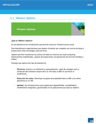 VIRTUALIZACIÓN ASIX2
28
3.1 VMware vSphere
¿Qué es VMWare vSphere?
Es una plataforma de virtualización que permite construir infraestructuras cloud.
Está diseñada para organizaciones que desean virtualizar por completo sus centros de datos y
proporcionar estas tecnologías como servicios.
vSphere permite transformar los centros de datos en entornos de cloud computing
drásticamente simplificados, capaces de proporcionar una generación de servicios flexibles y
fiables.
Ventajas que aporta este tipo de plataforma:
- Eficiencia. Gracias a su utilización y automatización, capaz de conseguir que la
utilización del hardware mejore del 5 al 15% hasta un 80% sin sacrificar el
rendimiento.
- Reducción de costes. Disminuye los gastos de propiedad hasta un 80% y los costes
operativos en un 30%.
- Agilidad. Una infraestructura que proporciona disponibilidad, escalabilidad y
rendimientos integrados y garantizados en las aplicaciones que ejecuta vSphere.
 