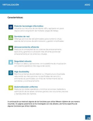 VIRTUALIZACIÓN ASIX2
29
Características:
A continuación se mostrará algunas de las funciones que utiliza VMware vSphere de una manera
resumida. En páginas posteriores se ha investigado con más detalle y de forma específica de
algunas funciones que ofrece vSphere.
 
