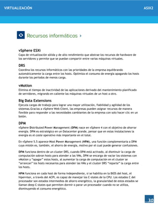VIRTUALIZACIÓN ASIX2
30
vSphere ESXi
Capa de virtualización sólida y de alto rendimiento que abstrae los recursos de hardware de
los servidores y permite que se puedan compartir entre varias máquinas virtuales.
DRS
Coordina los recursos informáticos con las prioridades de la empresa equilibrando
automáticamente la carga entre los hosts. Optimiza el consumo de energía apagando los hosts
durante los períodos de menos carga.
vMotion
Elimina el tiempo de inactividad de las aplicaciones derivado del mantenimiento planificado
de servidores, migrando en caliente las máquinas virtuales de un host a otro.
Big Data Extensions
Ejecuta cargas de trabajo para lograr una mayor utilización, fiabilidad y agilidad de los
sistemas.Gracias a vSphere Web Client, las empresas pueden asignar recursos de manera
flexible para responder a las necesidades cambiantes de la empresa con solo hacer clic en un
botón.
DPM
vSphere Distributed Power Management (DPM) nace en vSphere 4 con el objetivo de ahorrar
energía. DPM es estratégico en un Datacenter grande, pensar que en estas instalaciones la
energía es el coste operativo más importante en el total.
En vSphere 5.5 aparece Host Power Management (HPM), una función complementaria a DPM
cuya misión es, también, el ahorro de energía, motivo por el cual puede generar confusiones.
DPM funciona dentro de un cluster DRS, cuando DPM está activado, al disminuir la carga de
computación sobran hosts para atender a las VMs, DPM se encarga de vaciar los sistemas con
vMotion y “apagar” estos hosts, al aumentar la carga de computación en el cluster se
“arrancan” los hosts necesarios para atender las VMs y el cluster DRS “reparte” la carga entre
los hosts.
HPM funciona en cada host de forma independiente, si se habilita en la BIOS del host, el
hipervisor, a través del ACPI, es capaz de manejar los C-states de la CPU. Los estados C del
procesador son estados intermedios de ahorro energético, la granularidad de estos estados se
llaman deep C-states que permiten dormir o parar un procesador cuando no se utiliza,
disminuyendo el consumo energético.
 