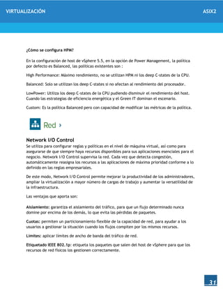 VIRTUALIZACIÓN ASIX2
31
¿Cómo se configura HPM?
En la configuración de host de vSphere 5.5, en la opción de Power Management, la política
por defecto es Balanced, las políticas existentes son :
High Performance: Máximo rendimiento, no se utilizan HPM ni los deep C-states de la CPU.
Balanced: Solo se utilizan los deep C-states si no afectan al rendimiento del procesador.
LowPower: Utiliza los deep C-states de la CPU pudiendo disminuir el rendimiento del host.
Cuando las estrategias de eficiencia energética y el Green IT dominan el escenario.
Custom: Es la política Balanced pero con capacidad de modificar las métricas de la política.
Network I/O Control
Se utiliza para configurar reglas y políticas en el nivel de máquina virtual, así como para
asegurarse de que siempre haya recursos disponibles para sus aplicaciones esenciales para el
negocio. Network I/O Control supervisa la red. Cada vez que detecta congestión,
automáticamente reasigna los recursos a las aplicaciones de máxima prioridad conforme a lo
definido en las reglas empresariales.
De este modo, Network I/O Control permite mejorar la productividad de los administradores,
ampliar la virtualización a mayor número de cargas de trabajo y aumentar la versatilidad de
la infraestructura.
Las ventajas que aporta son:
Aislamiento: garantiza el aislamiento del tráfico, para que un flujo determinado nunca
domine por encima de los demás, lo que evita las pérdidas de paquetes.
Cuotas: permiten un particionamiento flexible de la capacidad de red, para ayudar a los
usuarios a gestionar la situación cuando los flujos compiten por los mismos recursos.
Límites: aplicar límites de ancho de banda del tráfico de red.
Etiquetado IEEE 802.1p: etiqueta los paquetes que salen del host de vSphere para que los
recursos de red físicos los gestionen correctamente.
 