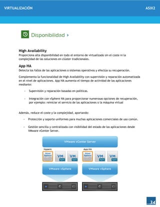 VIRTUALIZACIÓN ASIX2
34
High Availability
Proporciona alta disponibilidad en todo el entorno de virtualizado sin el coste ni la
complejidad de las soluciones en clúster tradicionales.
App HA
Detecta los fallos de las aplicaciones o sistemas operativos y efectúa su recuperación.
Complementa la funcionalidad de High Availability con supervisión y reparación automatizada
en el nivel de aplicaciones. App HA aumenta el tiempo de actividad de las aplicaciones
mediante:
- Supervisión y reparación basadas en políticas.
- Integración con vSphere HA para proporcionar numerosas opciones de recuperación,
por ejemplo: reiniciar el servicio de las aplicaciones o la máquina virtual
Además, reduce el coste y la complejidad, aportando:
- Protección y soporte uniformes para muchas aplicaciones comerciales de uso común.
- Gestión sencilla y centralizada con visibilidad del estado de las aplicaciones desde
VMware vCenter Server.
 