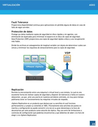 VIRTUALIZACIÓN ASIX2
35
Fault Tolerance
Proporciona disponibilidad continua para aplicaciones sin pérdida alguna de datos en caso de
fallo de algún servidor.
Protección de datos
Protege sus datos mediante copias de seguridad en disco rápidas y sin agentes, con
eliminación de duplicados para minimizar el espacio en el disco de copia de seguridad.
Data Protection (VDP) proporciona una copia de seguridad rápida a disco y una recuperación
más fiable.
Divide los archivos en subsegmentos de longitud variable con objeto de determinar cuáles son
únicos y minimizar los requisitos de almacenamiento para la copia de seguridad.
Replicación
Permite la sincronización entre una máquina/s virtual local y una remota, lo cual es una
excelente forma de realizar copias de seguridad y disponer de tolerancia a fallos en nuestro
datacenter, ya que, ante una avería en nuestros servidores centrales, en muy poco tiempo
podríamos tener en funcionamiento las máquinas virtuales de respaldo.
vSphere Replication es un producto que destaca por su sencillez el cual funciona
perfectamente y cumple su cometido al 100%. Precisamente esta sencillez de puesta en
marcha y configuración se puede convertir a la vez en su gran desventaja a la hora de
decantarnos por este producto como solución de réplica. Hay una serie de limitaciones o
carencias de configuración que podemos encontrarnos y que debemos de saber a la hora de
elegir o no vSphere Replication:
 
