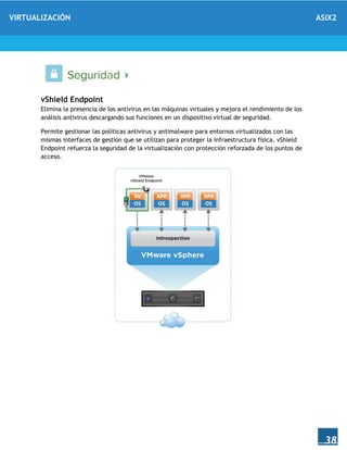 VIRTUALIZACIÓN ASIX2
38
vShield Endpoint
Elimina la presencia de los antivirus en las máquinas virtuales y mejora el rendimiento de los
análisis antivirus descargando sus funciones en un dispositivo virtual de seguridad.
Permite gestionar las políticas antivirus y antimalware para entornos virtualizados con las
mismas interfaces de gestión que se utilizan para proteger la infraestructura física. vShield
Endpoint refuerza la seguridad de la virtualización con protección reforzada de los puntos de
acceso.
 