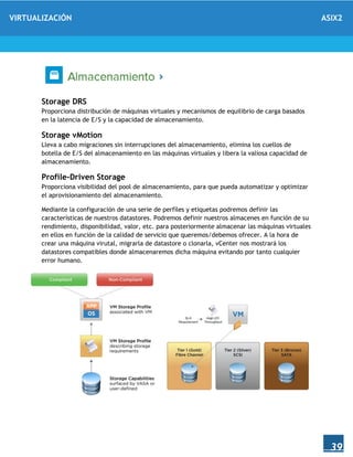 VIRTUALIZACIÓN ASIX2
39
Storage DRS
Proporciona distribución de máquinas virtuales y mecanismos de equilibrio de carga basados
en la latencia de E/S y la capacidad de almacenamiento.
Storage vMotion
Lleva a cabo migraciones sin interrupciones del almacenamiento, elimina los cuellos de
botella de E/S del almacenamiento en las máquinas virtuales y libera la valiosa capacidad de
almacenamiento.
Profile-Driven Storage
Proporciona visibilidad del pool de almacenamiento, para que pueda automatizar y optimizar
el aprovisionamiento del almacenamiento.
Mediante la configuración de una serie de perfíles y etiquetas podremos definir las
características de nuestros datastores. Podremos definir nuestros almacenes en función de su
rendimiento, disponibilidad, valor, etc. para posteriormente almacenar las máquinas virtuales
en ellos en función de la calidad de servicio que queremos/debemos ofrecer. A la hora de
crear una máquina virutal, migrarla de datastore o clonarla, vCenter nos mostrará los
datastores compatibles donde almacenaremos dicha máquina evitando por tanto cualquier
error humano.
 