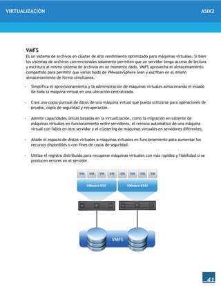 VIRTUALIZACIÓN ASIX2
41
VMFS
Es un sistema de archivos en clúster de alto rendimiento optimizado para máquinas virtuales. Si bien
los sistemas de archivos convencionales solamente permiten que un servidor tenga acceso de lectura
y escritura al mismo sistema de archivos en un momento dado, VMFS aprovecha el almacenamiento
compartido para permitir que varios hosts de VMwarevSphere lean y escriban en el mismo
almacenamiento de forma simultánea.
- Simplifica el aprovisionamiento y la administración de máquinas virtuales almacenando el estado
de toda la máquina virtual en una ubicación centralizada.
- Crea una copia puntual de datos de una máquina virtual que pueda utilizarse para operaciones de
prueba, copia de seguridad y recuperación.
- Admite capacidades únicas basadas en la virtualización, como la migración en caliente de
máquinas virtuales en funcionamiento entre servidores, el reinicio automático de una máquina
virtual con fallos en otro servidor y el clústering de máquinas virtuales en servidores diferentes.
- Añade el espacio de discos virtuales a máquinas virtuales en funcionamiento para aumentar los
recursos disponibles o con fines de copia de seguridad.
- Utiliza el registro distribuido para recuperar máquinas virtuales con más rapidez y fiabilidad si se
producen errores en el servidor.
 