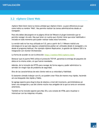 VIRTUALIZACIÓN ASIX2
43
3.2 vSphere Client Web
vSphere Web Client tiene la misma utilidad que vSphere Client. La gran diferencia es que
como indica su nombre "Web". Nos permite realizar las tareas administrativas desde un
navegador.
Para ello debes descargarte en la página oficial de VMware el plugin/extensión que te
permite navegar vía web. Hay que tener en cuenta que vCenter tiene que estar habilitado e
iniciado en todo momento para poder realizar todas estas funciones.
La versión web no fue muy utilizada en 5.0, pero a partir de 5.1 VMware realizó una
estrategia en la que solo algunos complementos podían ser utilizados desde el navegador y no
desde el programa habitual. Por ejemplo vSphere Replication, la gestión de vSphere SSO o la
integración con vCenter Orchestrator.
La forma de acceder es con la dirección: https://nombre:9443/vsphere-client.
Destacar que el puerto 9443 utiliza el protocolo TCP/IP, garantiza la entrega de paquetes de
datos en la misma orden, en que fueron mandados.
Además, de la inclusión de HTTPs para navegar de forma segura y poder administrar tu
servidor sin ningún tipo de problema de seguridad.
Otra de las características de este cliente web es su velocidad y fiabilidad.
Es bastante cómodo trabajar con él y se pueden crear filtos de manera muy rápida, haciendo
así una búsqueda más rápida y fiable.
Se agrega soporte para drag & drop de objetos a nivel del inventario, permitiéndonos así
tener una navegación y uso del cliente mucho mas amigable de lo que se tenia en versiones
anteriores.
También se ha incluido soporte para Mac OS y una consola de HTML para visualizar e
interactuar con las máquinas virtuales.
 