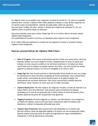 VIRTUALIZACIÓN ASIX2
45
En vSphere Client no es posible crear máquinas virtuales de versión 9 y 10, pero si es posible
administrarla. Gracias a vSphere Client Web, podemos empezar a crear dichas máquinas con
el tutorial o guía correspondiente, además de luego poder editar las opciones.
Hay que tener cuidado con esto, porque si utilizas una máquina de versiones 9 o 10, con
vSphere Client no podrás editar sus opciones.
Hay otros ejemplos como para utilizar Single Sign On en el cliente web se necesita instalar
vSphere Data Integration.
O la posibilidad de transferir archivos a un Datastore pero requiere client integration
En el cliente Web para gestionar la consola de las máquinas virtuales se necesita instalar
vSphere Client Integration.
Nuevas características de vSphere Web Client
 Work In Progress: Esta nueva característica permite iniciar una nueva tarea, como por
ejemplo instalar una nueva máquina virtual y después poner la tarea en pausa para
trabajar en otras cosas en cambio en las versiones anteriores si iniciabas una tarea
nueva hasta que no acabara no podías realizar otra tarea, con esta función las tareas
seguirán su proceso incluso si se cierra el navegador y se vuelve a abrir.
 Single Sign On: Esta función permite al administrador iniciar sesión en una vez y luego
se autenticará en otras funciones instaladas de forma automática. Esta característica
puede utilizar contraseñas de active directory pero no se podrá trabajar con
componentes de versiones anteriores. Esta nueva característica también permite
administrar varios vCenters sin tener que usar el modo vinculado.
 vSphere Replicación: Permite replicar las máquinas virtuales a través de internet o un
enlace WAN a otro sitio diferente. Este proceso copia únicamente los bloques
cambiados en el sitio de recuperación por lo tanto reduce el ancho de banda y hace
posible objetivos de punto de recuperación más agresivos.
 Tagging Inventario: Permite asignarle un nombre, una descripción y una categoría a
un objeto de vSphere, esto es útil para hacer anotaciones sobre los objetos que
deseemos y realizar la búsqueda utilizando esas notas
 vSphere Data Protection: Esta característica solo disponible en el cliente web
permite realizar copias de seguridad rápidas a los discos con una recuperación fiable,
además amplia las prestaciones de copias de seguridad con mayor escalabilidad e
integración a nivel de aplicaciones esenciales.
 