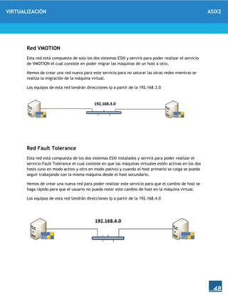 VIRTUALIZACIÓN ASIX2
48
Red VMOTION
Esta red está compuesta de solo los dos sistemas ESXI y servirá para poder realizar el servicio
de VMOTION el cual consiste en poder migrar las máquinas de un host a otro.
Hemos de crear una red nueva para este servicio para no saturar las otras redes mientras se
realiza la migración de la máquina virtual.
Los equipos de esta red tendrán direcciones ip a partir de la 192.168.3.0
Red Fault Tolerance
Esta red está compuesta de los dos sistemas ESXI instalados y servirá para poder realizar el
servicio Fault Tolerance el cual consiste en que las máquinas virtuales estén activas en los dos
hosts (uno en modo activo y otro en modo pasivo) y cuando el host primario se caiga se pueda
seguir trabajando con la misma máquina desde el host secundario.
Hemos de crear una nueva red para poder realizar este servicio para que el cambio de host se
haga rápido para que el usuario no pueda notar este cambio de host en la máquina virtual.
Los equipos de esta red tendrán direcciones ip a partir de la 192.168.4.0
 