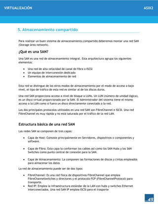 VIRTUALIZACIÓN ASIX2
49
5. Almacenamiento compartido
Para realizar un buen sistema de almacenamiento compartido deberemos montar una red SAN
(Storage área network).
¿Qué es una SAN?
Una SAN es una red de almacenamiento integral. Esta arquitectura agrupa los siguientes
elementos:
 Una red de alta velocidad de canal de fibra o ISCSI
 Un equipo de interconexión dedicado
 Elementos de almacenamiento de red
Esta red se distingue de los otros modos de almacenamiento por el modo de acceso a bajo
nivel, el tipo de tráfico de esta red es similar al de los discos duros.
Una red SAN proporciona acceso a nivel de bloque a LUNs. Un LUN (número de unidad lógica),
es un disco virtual proporcionado por la SAN. El Administrador del sistema tiene el mismo
acceso a la LUN como si fuera un disco directamente conectado a la red.
Los dos principales protocolos utilizados en una red SAN son FibreChannel e ISCSI. Una red
FibreChannel es muy rápida y no está saturada por el tráfico de la red LAN.
Estructura básica de una red SAN
Las redes SAN se componen de tres capas:
 Capa de Host: Consiste principalmente en Servidores, dispositivos o componentes y
software.
 Capa de Fibra: Esta capa la conforman los cables así como los SAN Hubs y los SAN
Switches como punto central de conexión para la SAN.
 Capa de Almacenamiento: La componen las formaciones de discos y cintas empleados
para almacenar los datos
La red de almacenamiento puede ser de dos tipos:
 FibreChannel: Es una red física de dispositivos FibreChannel que emplea
FibreChannelswitches y directores y el protocolo FCP (FibreChannelProtocol) para
transporte.
 Red IP: Emplea la infraestructura estándar de la LAN con hubs y switches Ethernet
interconectados. Una red SAN IP emplea ISCSI para el trasporte
 