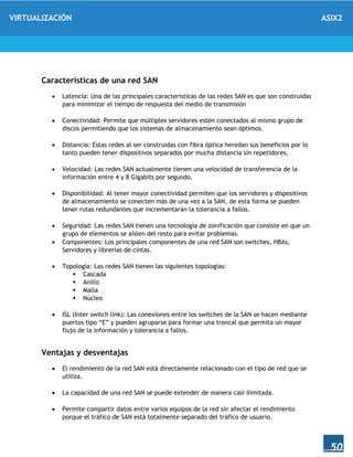VIRTUALIZACIÓN ASIX2
50
Características de una red SAN
 Latencia: Una de las principales características de las redes SAN es que son construidas
para minimizar el tiempo de respuesta del medio de transmisión
 Conectividad: Permite que múltiples servidores estén conectados al mismo grupo de
discos permitiendo que los sistemas de almacenamiento sean óptimos.
 Distancia: Estas redes al ser construidas con fibra óptica heredan sus beneficios por lo
tanto pueden tener dispositivos separados por mucha distancia sin repetidores.
 Velocidad: Las redes SAN actualmente tienen una velocidad de transferencia de la
información entre 4 y 8 Gigabits por segundo.
 Disponibilidad: Al tener mayor conectividad permiten que los servidores y dispositivos
de almacenamiento se conecten más de una vez a la SAN, de esta forma se pueden
tener rutas redundantes que incrementarán la tolerancia a fallos.
 Seguridad: Las redes SAN tienen una tecnología de zonificación que consiste en que un
grupo de elementos se aíslen del resto para evitar problemas.
 Componentes: Los principales componentes de una red SAN son switches, HBAs,
Servidores y librerías de cintas.
 Topología: Las redes SAN tienen las siguientes topologías:
 Cascada
 Anillo
 Malla
 Núcleo
 ISL (Inter switch link): Las conexiones entre los switches de la SAN se hacen mediante
puertos tipo “E” y pueden agruparse para formar una troncal que permita un mayor
flujo de la información y tolerancia a fallos.
Ventajas y desventajas
 El rendimiento de la red SAN está directamente relacionado con el tipo de red que se
utiliza.
 La capacidad de una red SAN se puede extender de manera casi ilimitada.
 Permite compartir datos entre varios equipos de la red sin afectar el rendimiento
porque el tráfico de SAN está totalmente separado del tráfico de usuario.
 