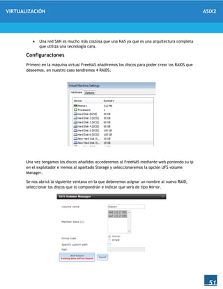 VIRTUALIZACIÓN ASIX2
51
 Una red SAN es mucho más costosa que una NAS ya que es una arquitectura completa
que utiliza una tecnología cara.
Configuraciones
Primero en la máquina virtual FreeNAS añadiremos los discos para poder crear los RAIDS que
deseemos, en nuestro caso tendremos 4 RAIDS.
Una vez tengamos los discos añadidos accederemos al FreeNAS mediante web poniendo su ip
en el explotador e iremos al apartado Storage y seleccionaremos la opción UFS volume
Manager.
Se nos abrirá la siguiente ventana en la que deberemos asignar un nombre al nuevo RAID,
seleccionar los discos que lo compondrán e indicar que será de tipo Mirror.
 